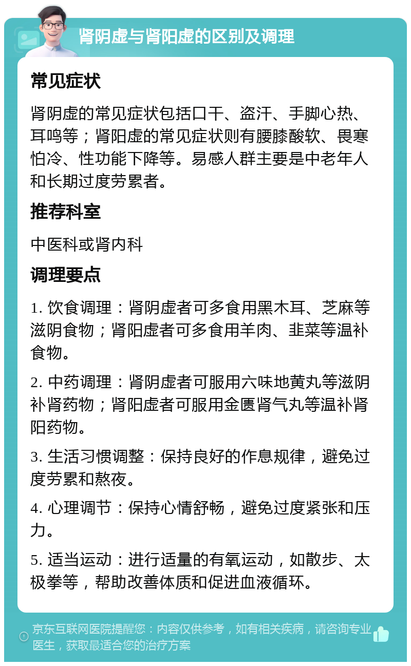 肾阴虚与肾阳虚的区别及调理 常见症状 肾阴虚的常见症状包括口干、盗汗、手脚心热、耳鸣等；肾阳虚的常见症状则有腰膝酸软、畏寒怕冷、性功能下降等。易感人群主要是中老年人和长期过度劳累者。 推荐科室 中医科或肾内科 调理要点 1. 饮食调理：肾阴虚者可多食用黑木耳、芝麻等滋阴食物；肾阳虚者可多食用羊肉、韭菜等温补食物。 2. 中药调理：肾阴虚者可服用六味地黄丸等滋阴补肾药物；肾阳虚者可服用金匮肾气丸等温补肾阳药物。 3. 生活习惯调整：保持良好的作息规律，避免过度劳累和熬夜。 4. 心理调节：保持心情舒畅，避免过度紧张和压力。 5. 适当运动：进行适量的有氧运动，如散步、太极拳等，帮助改善体质和促进血液循环。