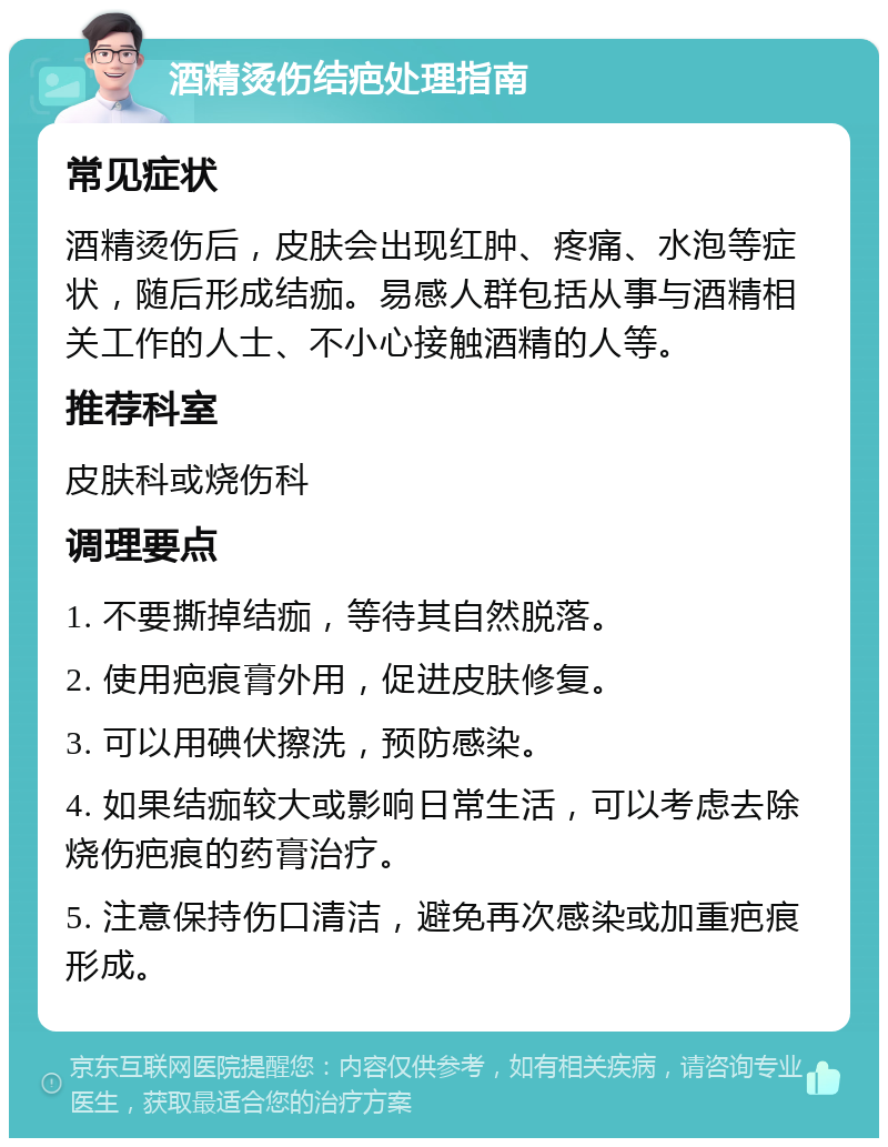 酒精烫伤结疤处理指南 常见症状 酒精烫伤后，皮肤会出现红肿、疼痛、水泡等症状，随后形成结痂。易感人群包括从事与酒精相关工作的人士、不小心接触酒精的人等。 推荐科室 皮肤科或烧伤科 调理要点 1. 不要撕掉结痂，等待其自然脱落。 2. 使用疤痕膏外用，促进皮肤修复。 3. 可以用碘伏擦洗，预防感染。 4. 如果结痂较大或影响日常生活，可以考虑去除烧伤疤痕的药膏治疗。 5. 注意保持伤口清洁，避免再次感染或加重疤痕形成。