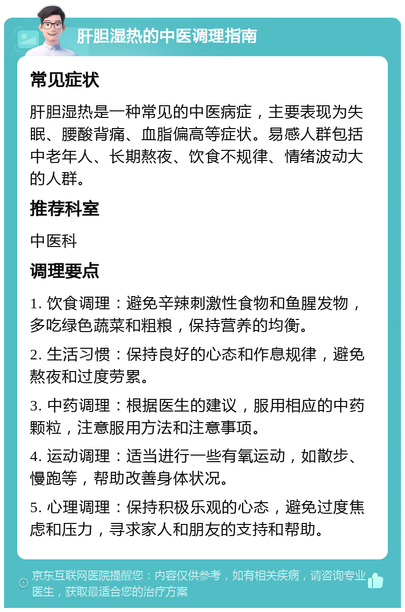 肝胆湿热的中医调理指南 常见症状 肝胆湿热是一种常见的中医病症，主要表现为失眠、腰酸背痛、血脂偏高等症状。易感人群包括中老年人、长期熬夜、饮食不规律、情绪波动大的人群。 推荐科室 中医科 调理要点 1. 饮食调理：避免辛辣刺激性食物和鱼腥发物，多吃绿色蔬菜和粗粮，保持营养的均衡。 2. 生活习惯：保持良好的心态和作息规律，避免熬夜和过度劳累。 3. 中药调理：根据医生的建议，服用相应的中药颗粒，注意服用方法和注意事项。 4. 运动调理：适当进行一些有氧运动，如散步、慢跑等，帮助改善身体状况。 5. 心理调理：保持积极乐观的心态，避免过度焦虑和压力，寻求家人和朋友的支持和帮助。