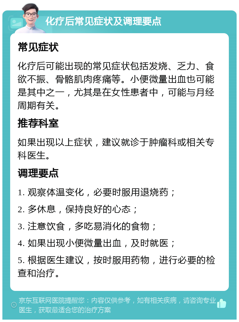 化疗后常见症状及调理要点 常见症状 化疗后可能出现的常见症状包括发烧、乏力、食欲不振、骨骼肌肉疼痛等。小便微量出血也可能是其中之一，尤其是在女性患者中，可能与月经周期有关。 推荐科室 如果出现以上症状，建议就诊于肿瘤科或相关专科医生。 调理要点 1. 观察体温变化，必要时服用退烧药； 2. 多休息，保持良好的心态； 3. 注意饮食，多吃易消化的食物； 4. 如果出现小便微量出血，及时就医； 5. 根据医生建议，按时服用药物，进行必要的检查和治疗。