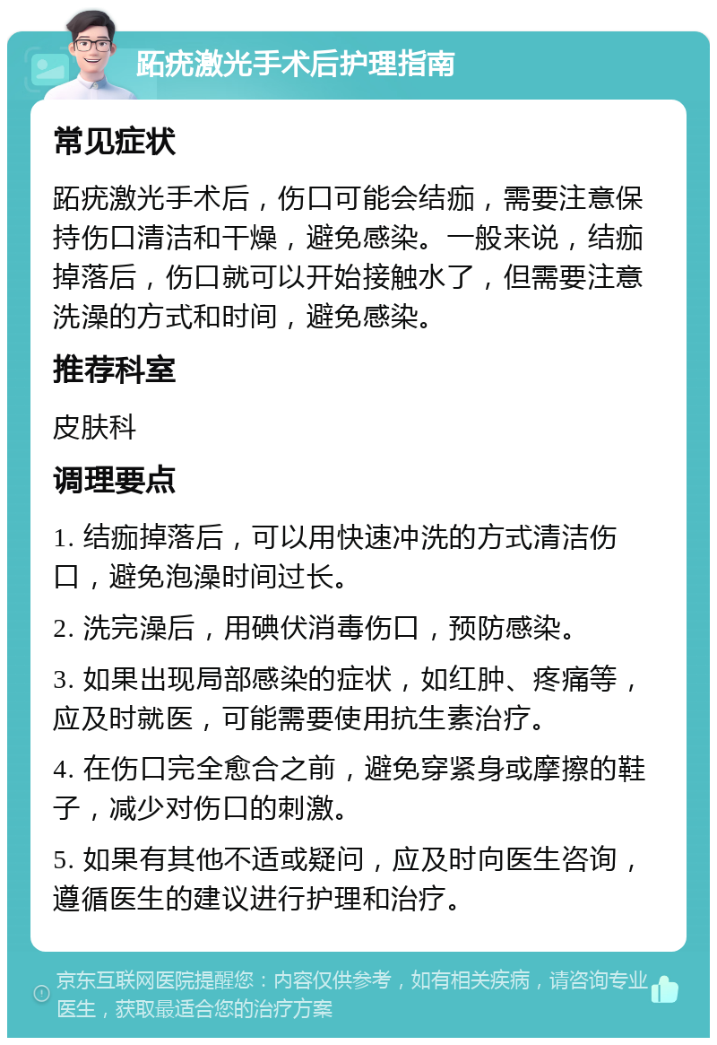 跖疣激光手术后护理指南 常见症状 跖疣激光手术后，伤口可能会结痂，需要注意保持伤口清洁和干燥，避免感染。一般来说，结痂掉落后，伤口就可以开始接触水了，但需要注意洗澡的方式和时间，避免感染。 推荐科室 皮肤科 调理要点 1. 结痂掉落后，可以用快速冲洗的方式清洁伤口，避免泡澡时间过长。 2. 洗完澡后，用碘伏消毒伤口，预防感染。 3. 如果出现局部感染的症状，如红肿、疼痛等，应及时就医，可能需要使用抗生素治疗。 4. 在伤口完全愈合之前，避免穿紧身或摩擦的鞋子，减少对伤口的刺激。 5. 如果有其他不适或疑问，应及时向医生咨询，遵循医生的建议进行护理和治疗。