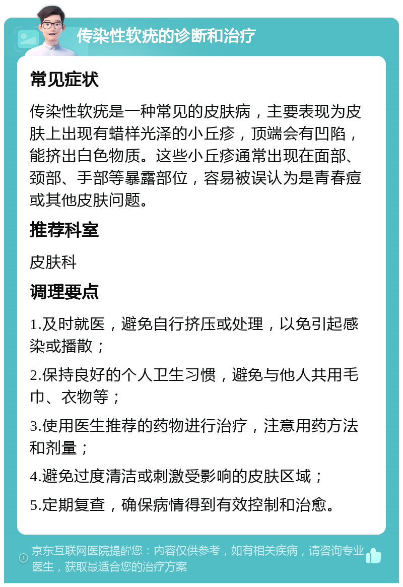 传染性软疣的诊断和治疗 常见症状 传染性软疣是一种常见的皮肤病，主要表现为皮肤上出现有蜡样光泽的小丘疹，顶端会有凹陷，能挤出白色物质。这些小丘疹通常出现在面部、颈部、手部等暴露部位，容易被误认为是青春痘或其他皮肤问题。 推荐科室 皮肤科 调理要点 1.及时就医，避免自行挤压或处理，以免引起感染或播散； 2.保持良好的个人卫生习惯，避免与他人共用毛巾、衣物等； 3.使用医生推荐的药物进行治疗，注意用药方法和剂量； 4.避免过度清洁或刺激受影响的皮肤区域； 5.定期复查，确保病情得到有效控制和治愈。