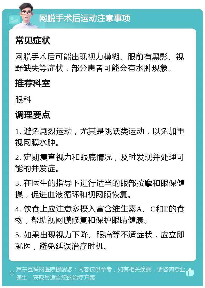 网脱手术后运动注意事项 常见症状 网脱手术后可能出现视力模糊、眼前有黑影、视野缺失等症状，部分患者可能会有水肿现象。 推荐科室 眼科 调理要点 1. 避免剧烈运动，尤其是跳跃类运动，以免加重视网膜水肿。 2. 定期复查视力和眼底情况，及时发现并处理可能的并发症。 3. 在医生的指导下进行适当的眼部按摩和眼保健操，促进血液循环和视网膜恢复。 4. 饮食上应注意多摄入富含维生素A、C和E的食物，帮助视网膜修复和保护眼睛健康。 5. 如果出现视力下降、眼痛等不适症状，应立即就医，避免延误治疗时机。