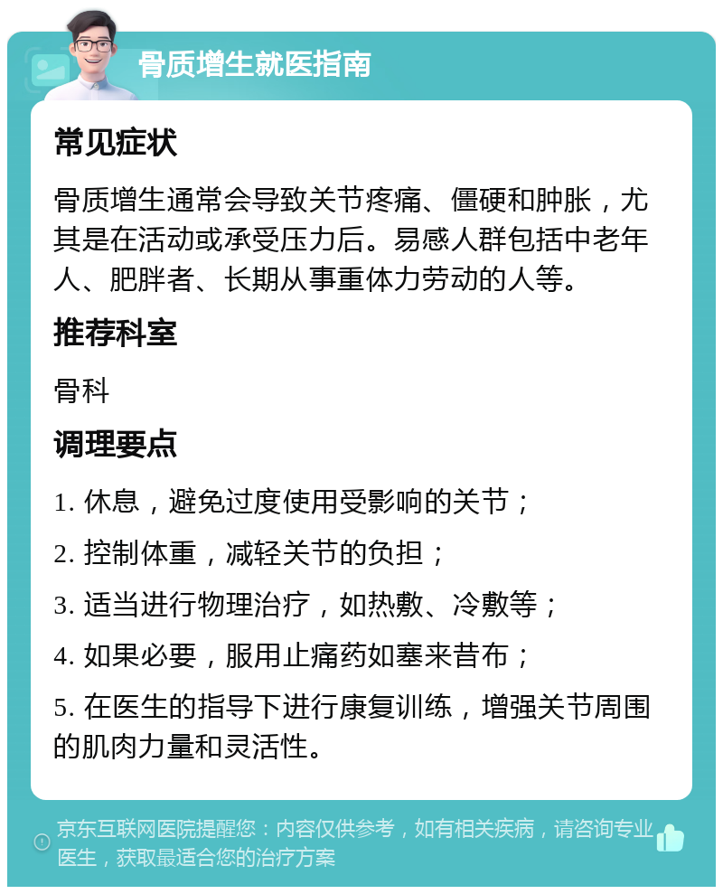 骨质增生就医指南 常见症状 骨质增生通常会导致关节疼痛、僵硬和肿胀，尤其是在活动或承受压力后。易感人群包括中老年人、肥胖者、长期从事重体力劳动的人等。 推荐科室 骨科 调理要点 1. 休息，避免过度使用受影响的关节； 2. 控制体重，减轻关节的负担； 3. 适当进行物理治疗，如热敷、冷敷等； 4. 如果必要，服用止痛药如塞来昔布； 5. 在医生的指导下进行康复训练，增强关节周围的肌肉力量和灵活性。