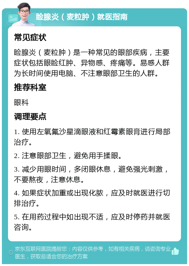 睑腺炎（麦粒肿）就医指南 常见症状 睑腺炎（麦粒肿）是一种常见的眼部疾病，主要症状包括眼睑红肿、异物感、疼痛等。易感人群为长时间使用电脑、不注意眼部卫生的人群。 推荐科室 眼科 调理要点 1. 使用左氧氟沙星滴眼液和红霉素眼膏进行局部治疗。 2. 注意眼部卫生，避免用手揉眼。 3. 减少用眼时间，多闭眼休息，避免强光刺激，不要熬夜，注意休息。 4. 如果症状加重或出现化脓，应及时就医进行切排治疗。 5. 在用药过程中如出现不适，应及时停药并就医咨询。