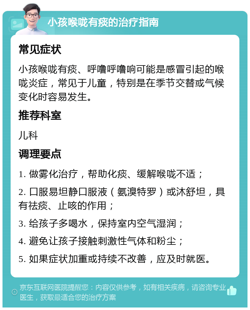 小孩喉咙有痰的治疗指南 常见症状 小孩喉咙有痰、呼噜呼噜响可能是感冒引起的喉咙炎症，常见于儿童，特别是在季节交替或气候变化时容易发生。 推荐科室 儿科 调理要点 1. 做雾化治疗，帮助化痰、缓解喉咙不适； 2. 口服易坦静口服液（氨溴特罗）或沐舒坦，具有祛痰、止咳的作用； 3. 给孩子多喝水，保持室内空气湿润； 4. 避免让孩子接触刺激性气体和粉尘； 5. 如果症状加重或持续不改善，应及时就医。