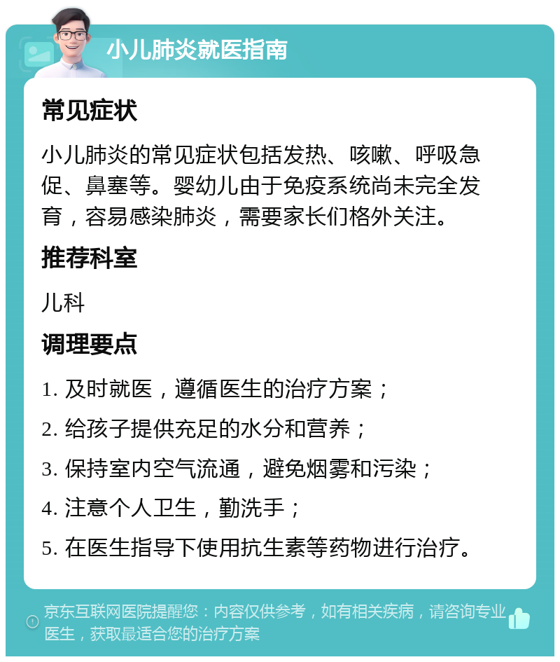 小儿肺炎就医指南 常见症状 小儿肺炎的常见症状包括发热、咳嗽、呼吸急促、鼻塞等。婴幼儿由于免疫系统尚未完全发育，容易感染肺炎，需要家长们格外关注。 推荐科室 儿科 调理要点 1. 及时就医，遵循医生的治疗方案； 2. 给孩子提供充足的水分和营养； 3. 保持室内空气流通，避免烟雾和污染； 4. 注意个人卫生，勤洗手； 5. 在医生指导下使用抗生素等药物进行治疗。