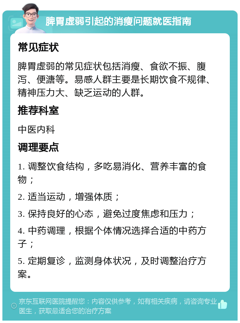 脾胃虚弱引起的消瘦问题就医指南 常见症状 脾胃虚弱的常见症状包括消瘦、食欲不振、腹泻、便溏等。易感人群主要是长期饮食不规律、精神压力大、缺乏运动的人群。 推荐科室 中医内科 调理要点 1. 调整饮食结构，多吃易消化、营养丰富的食物； 2. 适当运动，增强体质； 3. 保持良好的心态，避免过度焦虑和压力； 4. 中药调理，根据个体情况选择合适的中药方子； 5. 定期复诊，监测身体状况，及时调整治疗方案。