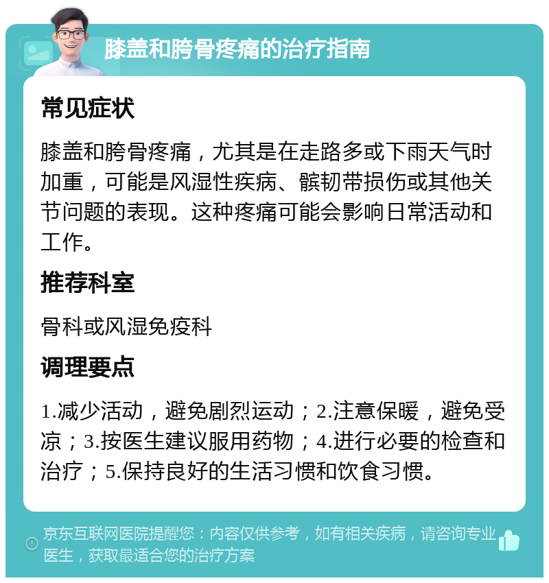 膝盖和胯骨疼痛的治疗指南 常见症状 膝盖和胯骨疼痛，尤其是在走路多或下雨天气时加重，可能是风湿性疾病、髌韧带损伤或其他关节问题的表现。这种疼痛可能会影响日常活动和工作。 推荐科室 骨科或风湿免疫科 调理要点 1.减少活动，避免剧烈运动；2.注意保暖，避免受凉；3.按医生建议服用药物；4.进行必要的检查和治疗；5.保持良好的生活习惯和饮食习惯。