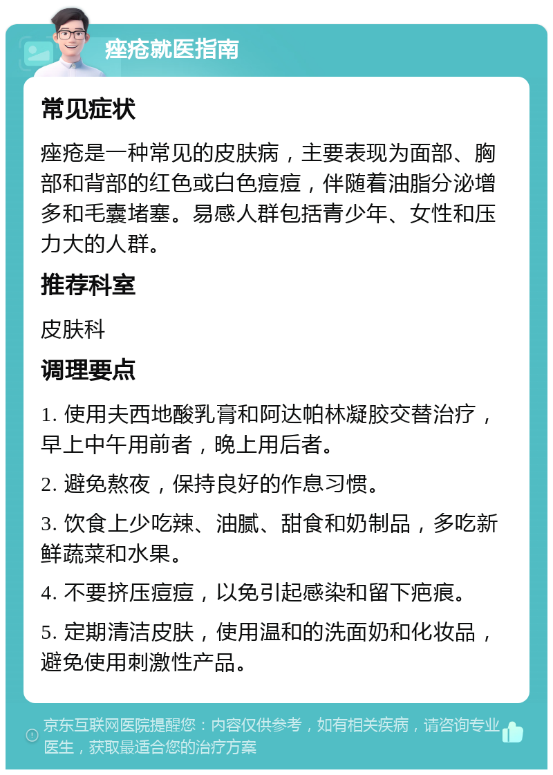 痤疮就医指南 常见症状 痤疮是一种常见的皮肤病，主要表现为面部、胸部和背部的红色或白色痘痘，伴随着油脂分泌增多和毛囊堵塞。易感人群包括青少年、女性和压力大的人群。 推荐科室 皮肤科 调理要点 1. 使用夫西地酸乳膏和阿达帕林凝胶交替治疗，早上中午用前者，晚上用后者。 2. 避免熬夜，保持良好的作息习惯。 3. 饮食上少吃辣、油腻、甜食和奶制品，多吃新鲜蔬菜和水果。 4. 不要挤压痘痘，以免引起感染和留下疤痕。 5. 定期清洁皮肤，使用温和的洗面奶和化妆品，避免使用刺激性产品。