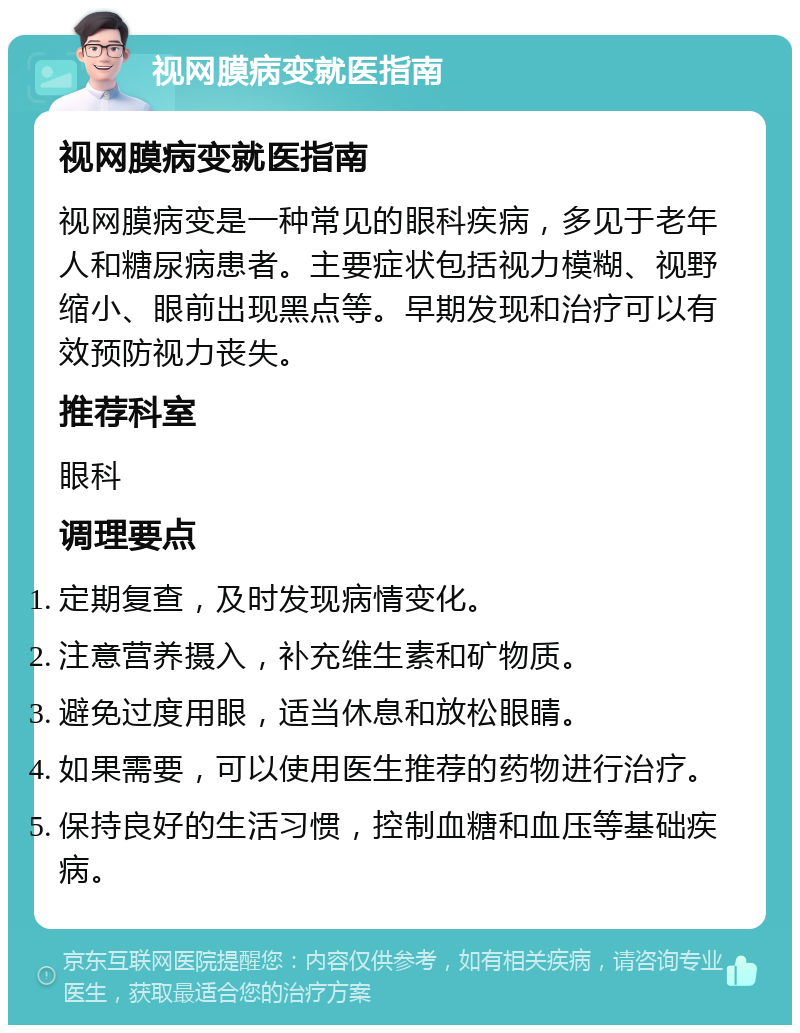 视网膜病变就医指南 视网膜病变就医指南 视网膜病变是一种常见的眼科疾病，多见于老年人和糖尿病患者。主要症状包括视力模糊、视野缩小、眼前出现黑点等。早期发现和治疗可以有效预防视力丧失。 推荐科室 眼科 调理要点 定期复查，及时发现病情变化。 注意营养摄入，补充维生素和矿物质。 避免过度用眼，适当休息和放松眼睛。 如果需要，可以使用医生推荐的药物进行治疗。 保持良好的生活习惯，控制血糖和血压等基础疾病。