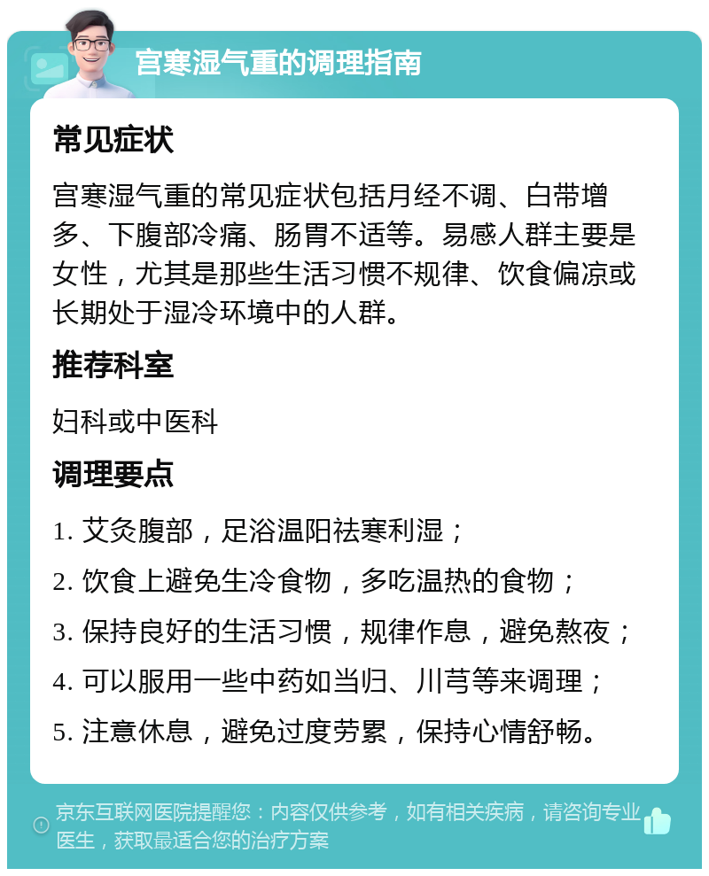 宫寒湿气重的调理指南 常见症状 宫寒湿气重的常见症状包括月经不调、白带增多、下腹部冷痛、肠胃不适等。易感人群主要是女性，尤其是那些生活习惯不规律、饮食偏凉或长期处于湿冷环境中的人群。 推荐科室 妇科或中医科 调理要点 1. 艾灸腹部，足浴温阳祛寒利湿； 2. 饮食上避免生冷食物，多吃温热的食物； 3. 保持良好的生活习惯，规律作息，避免熬夜； 4. 可以服用一些中药如当归、川芎等来调理； 5. 注意休息，避免过度劳累，保持心情舒畅。