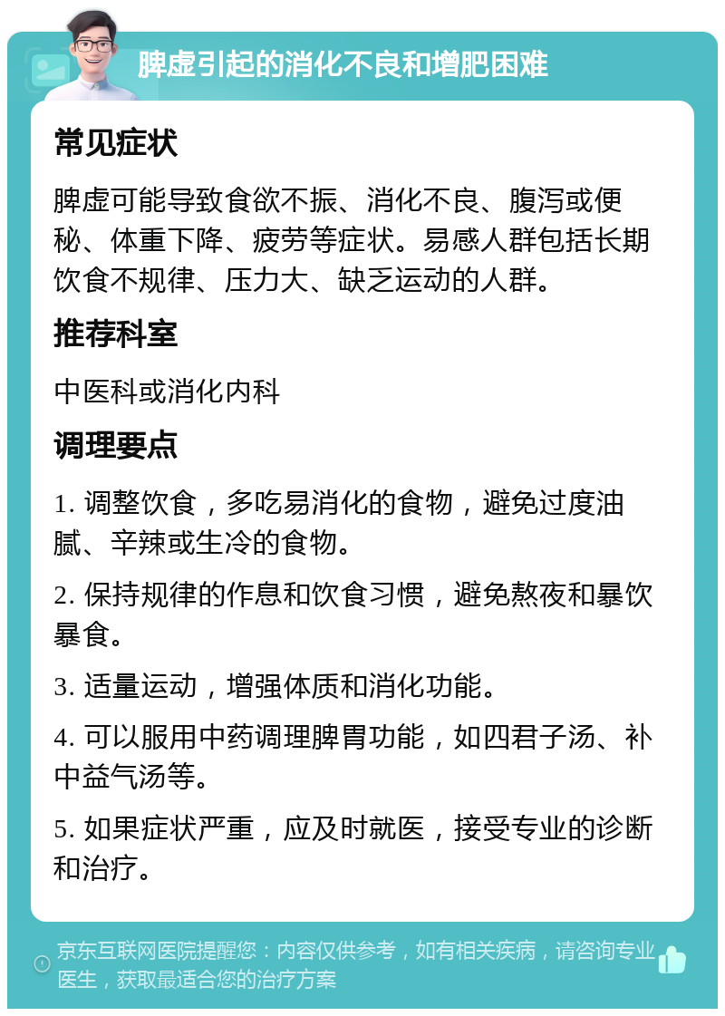 脾虚引起的消化不良和增肥困难 常见症状 脾虚可能导致食欲不振、消化不良、腹泻或便秘、体重下降、疲劳等症状。易感人群包括长期饮食不规律、压力大、缺乏运动的人群。 推荐科室 中医科或消化内科 调理要点 1. 调整饮食，多吃易消化的食物，避免过度油腻、辛辣或生冷的食物。 2. 保持规律的作息和饮食习惯，避免熬夜和暴饮暴食。 3. 适量运动，增强体质和消化功能。 4. 可以服用中药调理脾胃功能，如四君子汤、补中益气汤等。 5. 如果症状严重，应及时就医，接受专业的诊断和治疗。