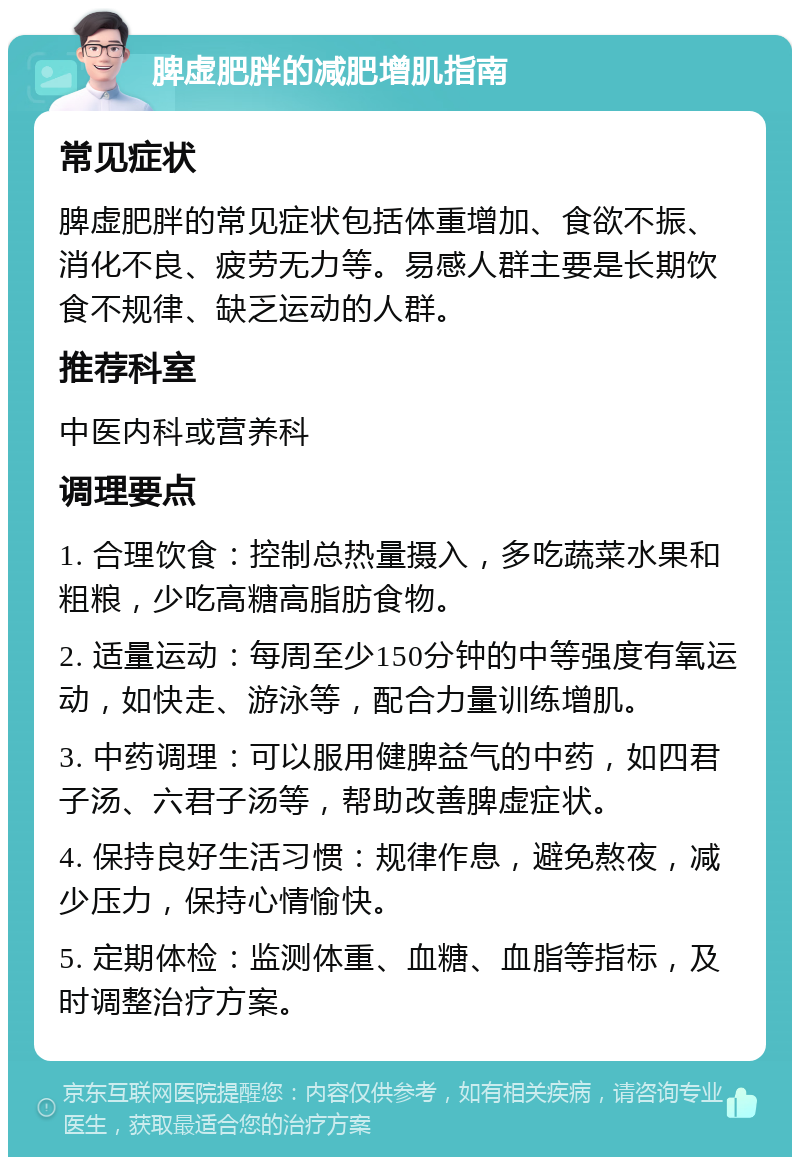 脾虚肥胖的减肥增肌指南 常见症状 脾虚肥胖的常见症状包括体重增加、食欲不振、消化不良、疲劳无力等。易感人群主要是长期饮食不规律、缺乏运动的人群。 推荐科室 中医内科或营养科 调理要点 1. 合理饮食：控制总热量摄入，多吃蔬菜水果和粗粮，少吃高糖高脂肪食物。 2. 适量运动：每周至少150分钟的中等强度有氧运动，如快走、游泳等，配合力量训练增肌。 3. 中药调理：可以服用健脾益气的中药，如四君子汤、六君子汤等，帮助改善脾虚症状。 4. 保持良好生活习惯：规律作息，避免熬夜，减少压力，保持心情愉快。 5. 定期体检：监测体重、血糖、血脂等指标，及时调整治疗方案。