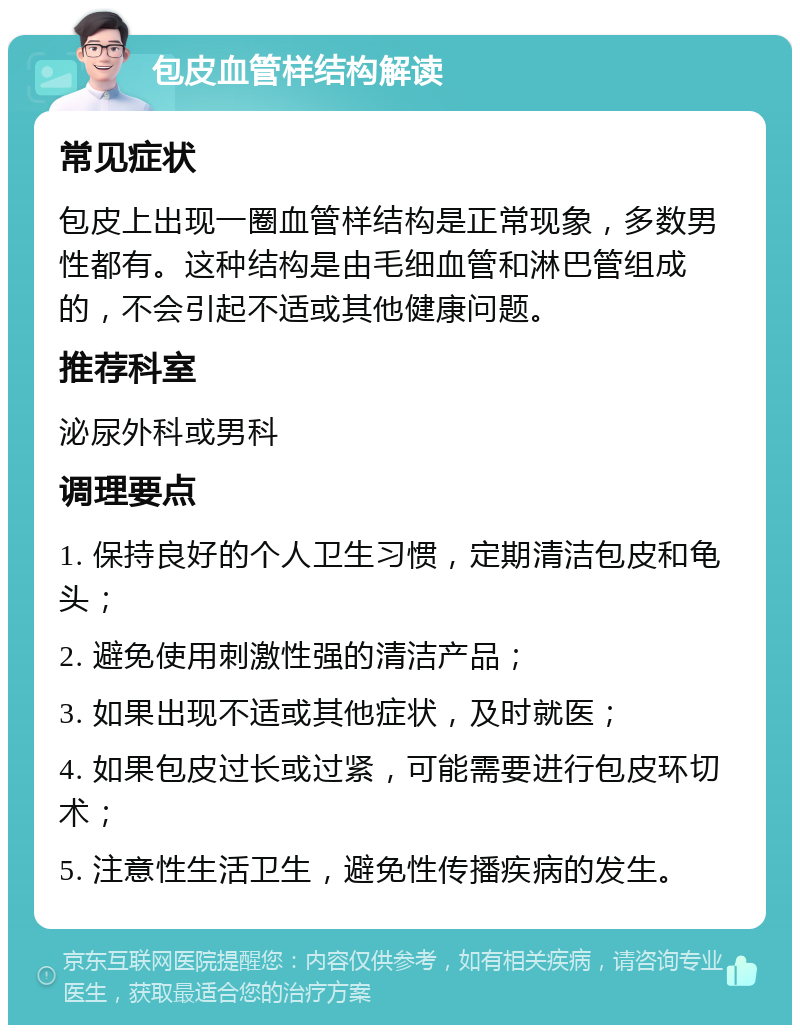 包皮血管样结构解读 常见症状 包皮上出现一圈血管样结构是正常现象，多数男性都有。这种结构是由毛细血管和淋巴管组成的，不会引起不适或其他健康问题。 推荐科室 泌尿外科或男科 调理要点 1. 保持良好的个人卫生习惯，定期清洁包皮和龟头； 2. 避免使用刺激性强的清洁产品； 3. 如果出现不适或其他症状，及时就医； 4. 如果包皮过长或过紧，可能需要进行包皮环切术； 5. 注意性生活卫生，避免性传播疾病的发生。