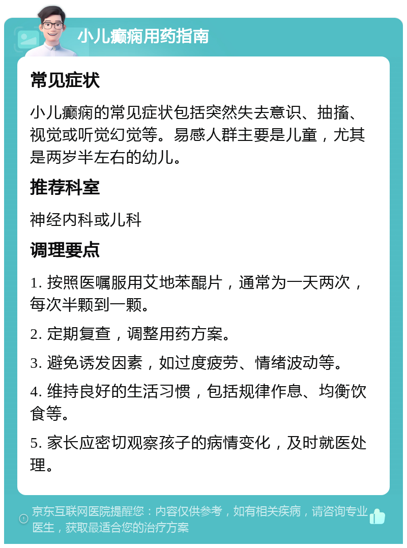 小儿癫痫用药指南 常见症状 小儿癫痫的常见症状包括突然失去意识、抽搐、视觉或听觉幻觉等。易感人群主要是儿童，尤其是两岁半左右的幼儿。 推荐科室 神经内科或儿科 调理要点 1. 按照医嘱服用艾地苯醌片，通常为一天两次，每次半颗到一颗。 2. 定期复查，调整用药方案。 3. 避免诱发因素，如过度疲劳、情绪波动等。 4. 维持良好的生活习惯，包括规律作息、均衡饮食等。 5. 家长应密切观察孩子的病情变化，及时就医处理。