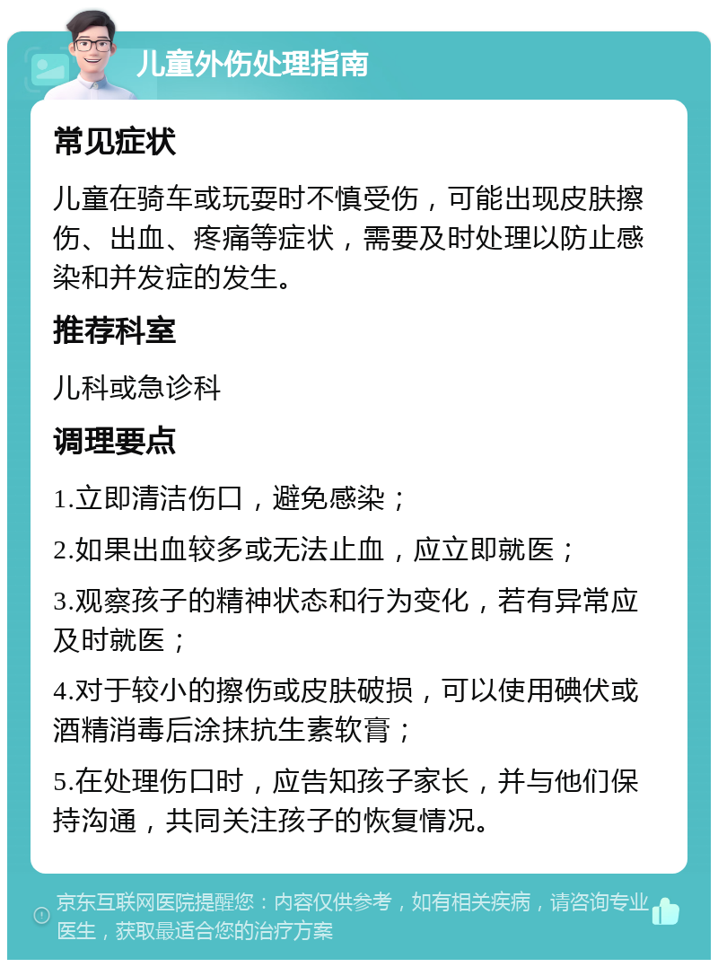 儿童外伤处理指南 常见症状 儿童在骑车或玩耍时不慎受伤，可能出现皮肤擦伤、出血、疼痛等症状，需要及时处理以防止感染和并发症的发生。 推荐科室 儿科或急诊科 调理要点 1.立即清洁伤口，避免感染； 2.如果出血较多或无法止血，应立即就医； 3.观察孩子的精神状态和行为变化，若有异常应及时就医； 4.对于较小的擦伤或皮肤破损，可以使用碘伏或酒精消毒后涂抹抗生素软膏； 5.在处理伤口时，应告知孩子家长，并与他们保持沟通，共同关注孩子的恢复情况。