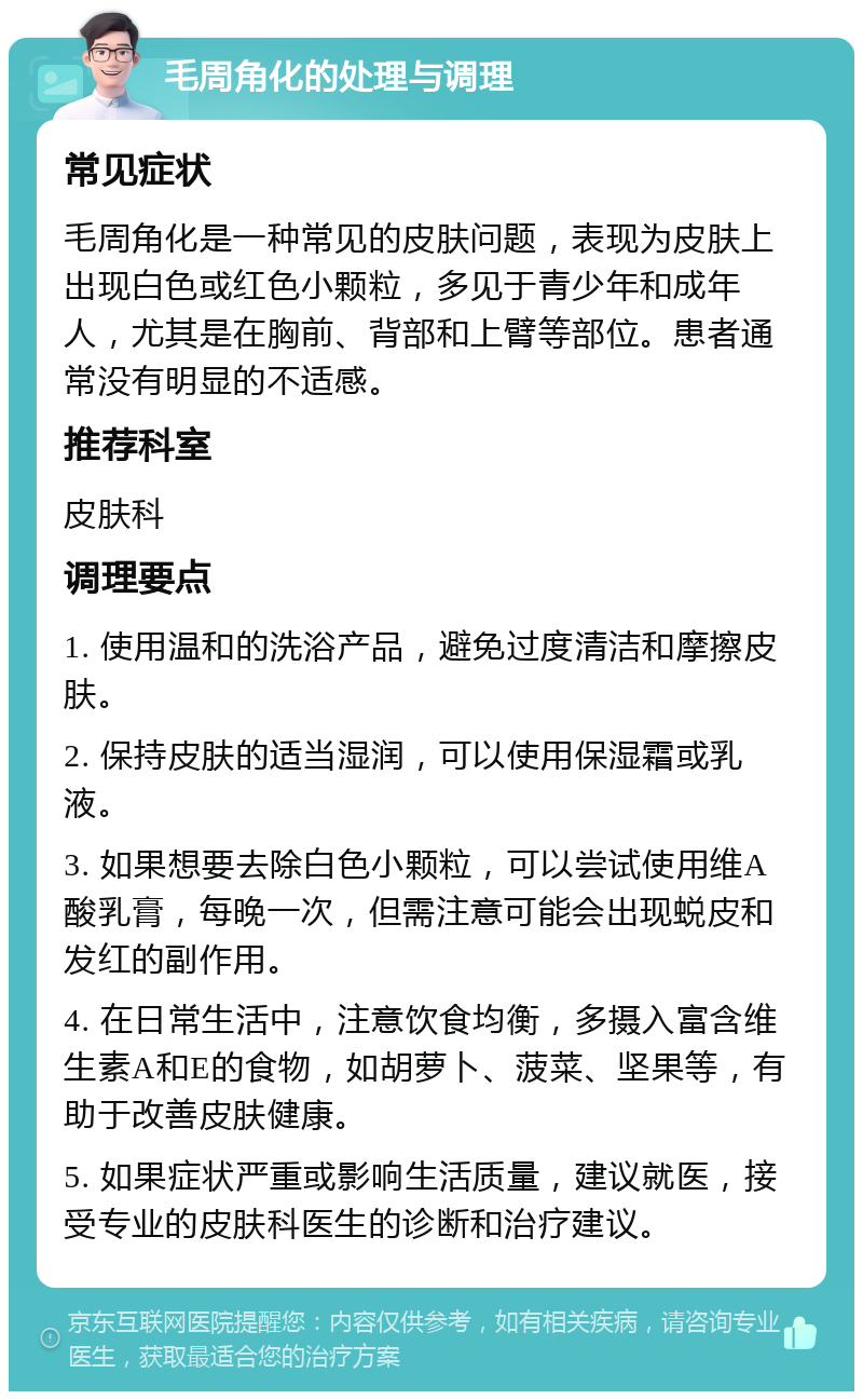 毛周角化的处理与调理 常见症状 毛周角化是一种常见的皮肤问题，表现为皮肤上出现白色或红色小颗粒，多见于青少年和成年人，尤其是在胸前、背部和上臂等部位。患者通常没有明显的不适感。 推荐科室 皮肤科 调理要点 1. 使用温和的洗浴产品，避免过度清洁和摩擦皮肤。 2. 保持皮肤的适当湿润，可以使用保湿霜或乳液。 3. 如果想要去除白色小颗粒，可以尝试使用维A酸乳膏，每晚一次，但需注意可能会出现蜕皮和发红的副作用。 4. 在日常生活中，注意饮食均衡，多摄入富含维生素A和E的食物，如胡萝卜、菠菜、坚果等，有助于改善皮肤健康。 5. 如果症状严重或影响生活质量，建议就医，接受专业的皮肤科医生的诊断和治疗建议。