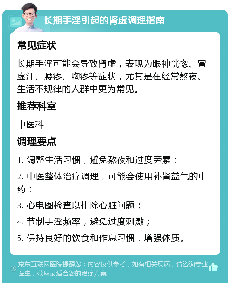 长期手淫引起的肾虚调理指南 常见症状 长期手淫可能会导致肾虚，表现为眼神恍惚、冒虚汗、腰疼、胸疼等症状，尤其是在经常熬夜、生活不规律的人群中更为常见。 推荐科室 中医科 调理要点 1. 调整生活习惯，避免熬夜和过度劳累； 2. 中医整体治疗调理，可能会使用补肾益气的中药； 3. 心电图检查以排除心脏问题； 4. 节制手淫频率，避免过度刺激； 5. 保持良好的饮食和作息习惯，增强体质。