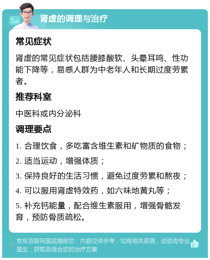 肾虚的调理与治疗 常见症状 肾虚的常见症状包括腰膝酸软、头晕耳鸣、性功能下降等，易感人群为中老年人和长期过度劳累者。 推荐科室 中医科或内分泌科 调理要点 1. 合理饮食，多吃富含维生素和矿物质的食物； 2. 适当运动，增强体质； 3. 保持良好的生活习惯，避免过度劳累和熬夜； 4. 可以服用肾虚特效药，如六味地黄丸等； 5. 补充钙能量，配合维生素服用，增强骨骼发育，预防骨质疏松。