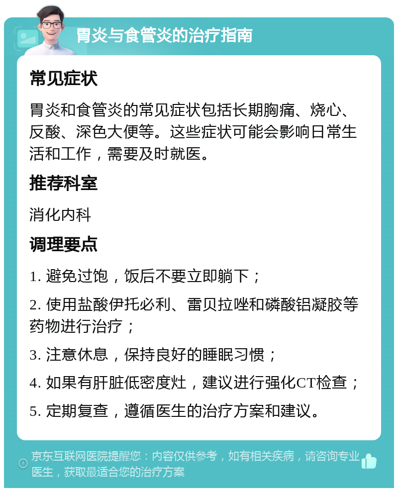 胃炎与食管炎的治疗指南 常见症状 胃炎和食管炎的常见症状包括长期胸痛、烧心、反酸、深色大便等。这些症状可能会影响日常生活和工作，需要及时就医。 推荐科室 消化内科 调理要点 1. 避免过饱，饭后不要立即躺下； 2. 使用盐酸伊托必利、雷贝拉唑和磷酸铝凝胶等药物进行治疗； 3. 注意休息，保持良好的睡眠习惯； 4. 如果有肝脏低密度灶，建议进行强化CT检查； 5. 定期复查，遵循医生的治疗方案和建议。