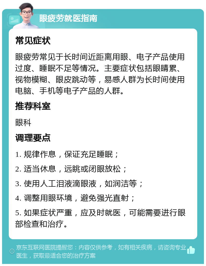 眼疲劳就医指南 常见症状 眼疲劳常见于长时间近距离用眼、电子产品使用过度、睡眠不足等情况。主要症状包括眼睛累、视物模糊、眼皮跳动等，易感人群为长时间使用电脑、手机等电子产品的人群。 推荐科室 眼科 调理要点 1. 规律作息，保证充足睡眠； 2. 适当休息，远眺或闭眼放松； 3. 使用人工泪液滴眼液，如润洁等； 4. 调整用眼环境，避免强光直射； 5. 如果症状严重，应及时就医，可能需要进行眼部检查和治疗。