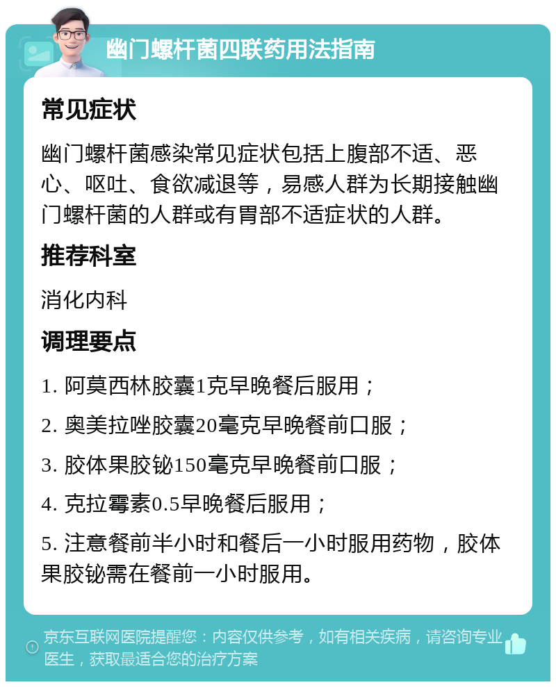 幽门螺杆菌四联药用法指南 常见症状 幽门螺杆菌感染常见症状包括上腹部不适、恶心、呕吐、食欲减退等，易感人群为长期接触幽门螺杆菌的人群或有胃部不适症状的人群。 推荐科室 消化内科 调理要点 1. 阿莫西林胶囊1克早晚餐后服用； 2. 奥美拉唑胶囊20毫克早晚餐前口服； 3. 胶体果胶铋150毫克早晚餐前口服； 4. 克拉霉素0.5早晚餐后服用； 5. 注意餐前半小时和餐后一小时服用药物，胶体果胶铋需在餐前一小时服用。