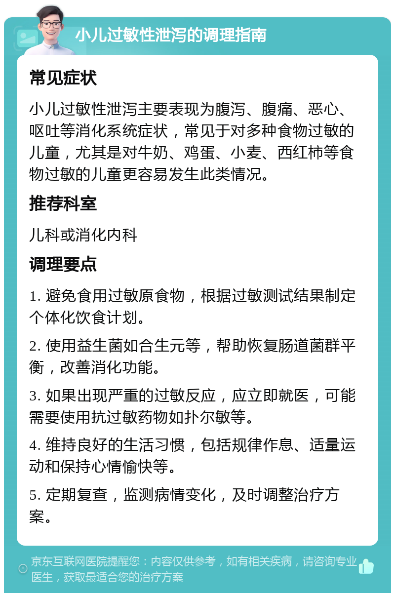 小儿过敏性泄泻的调理指南 常见症状 小儿过敏性泄泻主要表现为腹泻、腹痛、恶心、呕吐等消化系统症状，常见于对多种食物过敏的儿童，尤其是对牛奶、鸡蛋、小麦、西红柿等食物过敏的儿童更容易发生此类情况。 推荐科室 儿科或消化内科 调理要点 1. 避免食用过敏原食物，根据过敏测试结果制定个体化饮食计划。 2. 使用益生菌如合生元等，帮助恢复肠道菌群平衡，改善消化功能。 3. 如果出现严重的过敏反应，应立即就医，可能需要使用抗过敏药物如扑尔敏等。 4. 维持良好的生活习惯，包括规律作息、适量运动和保持心情愉快等。 5. 定期复查，监测病情变化，及时调整治疗方案。