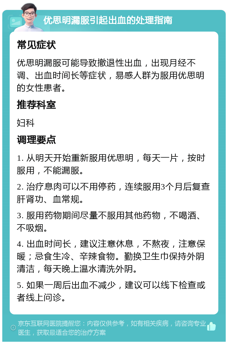 优思明漏服引起出血的处理指南 常见症状 优思明漏服可能导致撤退性出血，出现月经不调、出血时间长等症状，易感人群为服用优思明的女性患者。 推荐科室 妇科 调理要点 1. 从明天开始重新服用优思明，每天一片，按时服用，不能漏服。 2. 治疗息肉可以不用停药，连续服用3个月后复查肝肾功、血常规。 3. 服用药物期间尽量不服用其他药物，不喝酒、不吸烟。 4. 出血时间长，建议注意休息，不熬夜，注意保暖；忌食生冷、辛辣食物。勤换卫生巾保持外阴清洁，每天晚上温水清洗外阴。 5. 如果一周后出血不减少，建议可以线下检查或者线上问诊。