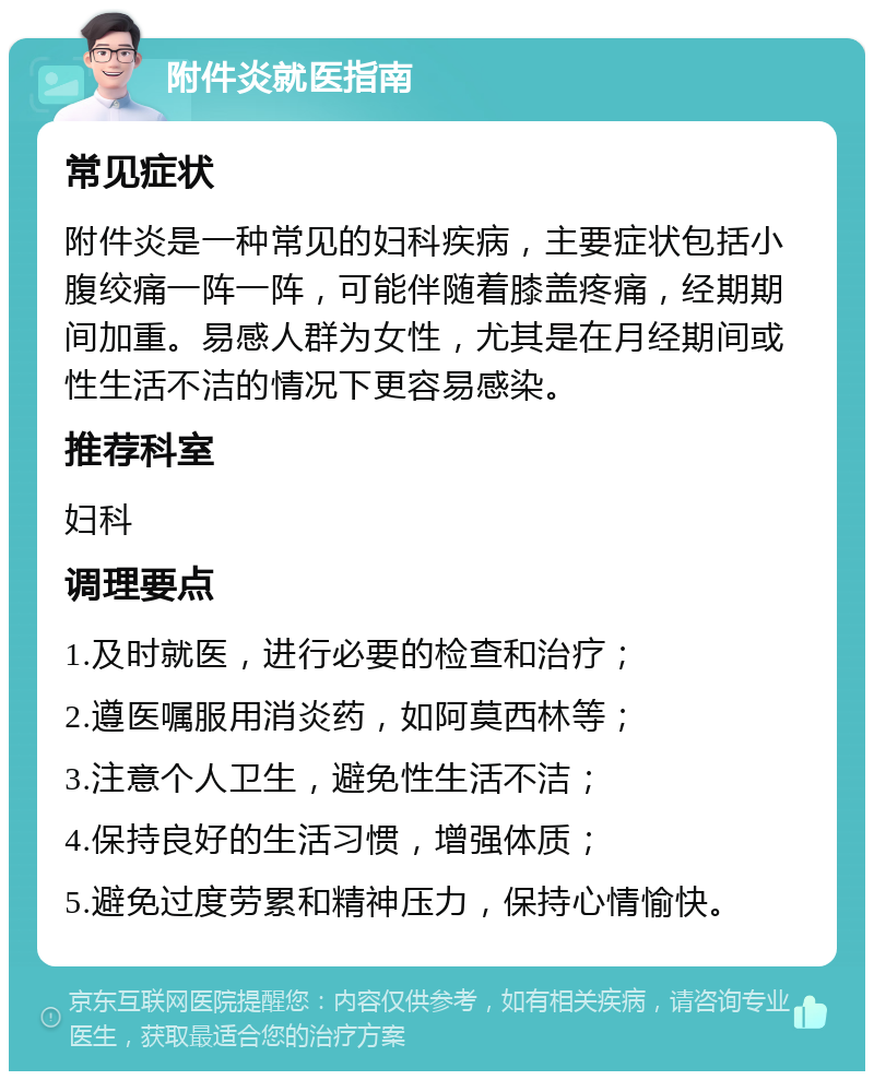 附件炎就医指南 常见症状 附件炎是一种常见的妇科疾病，主要症状包括小腹绞痛一阵一阵，可能伴随着膝盖疼痛，经期期间加重。易感人群为女性，尤其是在月经期间或性生活不洁的情况下更容易感染。 推荐科室 妇科 调理要点 1.及时就医，进行必要的检查和治疗； 2.遵医嘱服用消炎药，如阿莫西林等； 3.注意个人卫生，避免性生活不洁； 4.保持良好的生活习惯，增强体质； 5.避免过度劳累和精神压力，保持心情愉快。