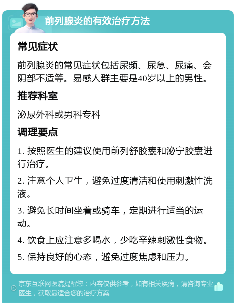 前列腺炎的有效治疗方法 常见症状 前列腺炎的常见症状包括尿频、尿急、尿痛、会阴部不适等。易感人群主要是40岁以上的男性。 推荐科室 泌尿外科或男科专科 调理要点 1. 按照医生的建议使用前列舒胶囊和泌宁胶囊进行治疗。 2. 注意个人卫生，避免过度清洁和使用刺激性洗液。 3. 避免长时间坐着或骑车，定期进行适当的运动。 4. 饮食上应注意多喝水，少吃辛辣刺激性食物。 5. 保持良好的心态，避免过度焦虑和压力。