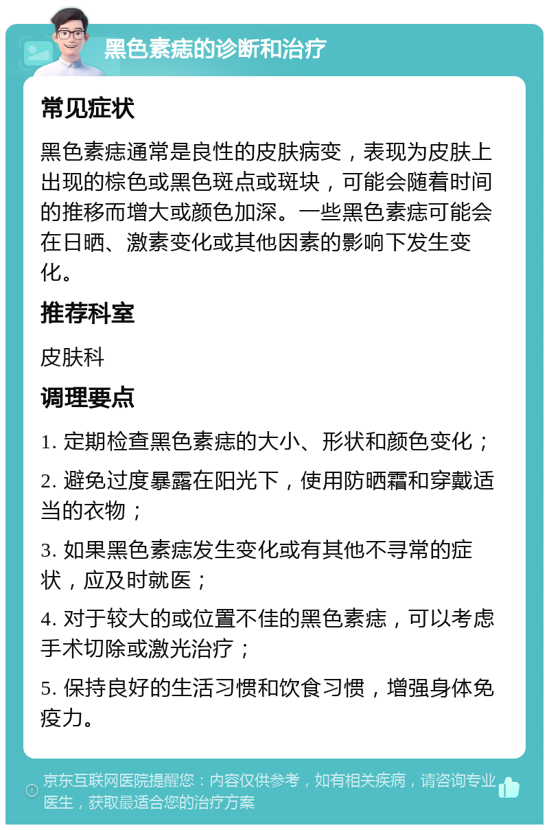 黑色素痣的诊断和治疗 常见症状 黑色素痣通常是良性的皮肤病变，表现为皮肤上出现的棕色或黑色斑点或斑块，可能会随着时间的推移而增大或颜色加深。一些黑色素痣可能会在日晒、激素变化或其他因素的影响下发生变化。 推荐科室 皮肤科 调理要点 1. 定期检查黑色素痣的大小、形状和颜色变化； 2. 避免过度暴露在阳光下，使用防晒霜和穿戴适当的衣物； 3. 如果黑色素痣发生变化或有其他不寻常的症状，应及时就医； 4. 对于较大的或位置不佳的黑色素痣，可以考虑手术切除或激光治疗； 5. 保持良好的生活习惯和饮食习惯，增强身体免疫力。