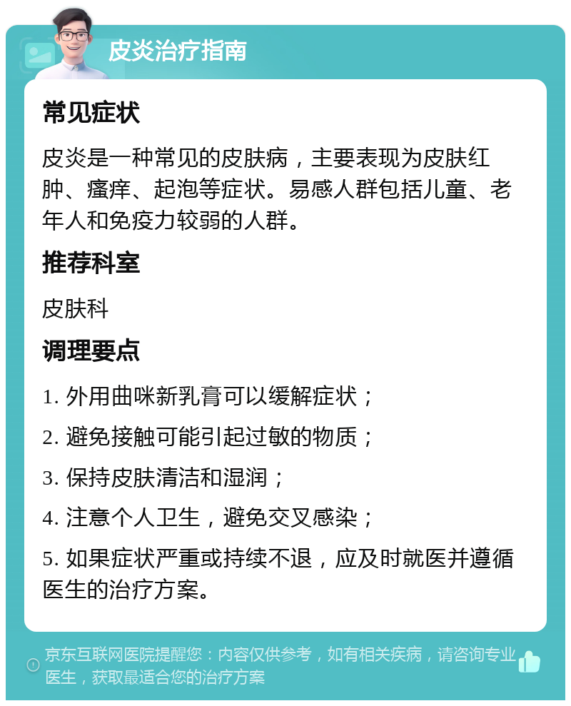 皮炎治疗指南 常见症状 皮炎是一种常见的皮肤病，主要表现为皮肤红肿、瘙痒、起泡等症状。易感人群包括儿童、老年人和免疫力较弱的人群。 推荐科室 皮肤科 调理要点 1. 外用曲咪新乳膏可以缓解症状； 2. 避免接触可能引起过敏的物质； 3. 保持皮肤清洁和湿润； 4. 注意个人卫生，避免交叉感染； 5. 如果症状严重或持续不退，应及时就医并遵循医生的治疗方案。