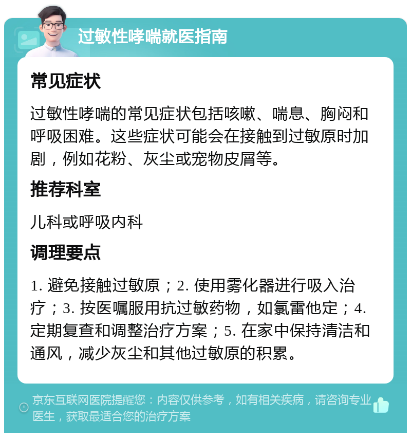 过敏性哮喘就医指南 常见症状 过敏性哮喘的常见症状包括咳嗽、喘息、胸闷和呼吸困难。这些症状可能会在接触到过敏原时加剧，例如花粉、灰尘或宠物皮屑等。 推荐科室 儿科或呼吸内科 调理要点 1. 避免接触过敏原；2. 使用雾化器进行吸入治疗；3. 按医嘱服用抗过敏药物，如氯雷他定；4. 定期复查和调整治疗方案；5. 在家中保持清洁和通风，减少灰尘和其他过敏原的积累。