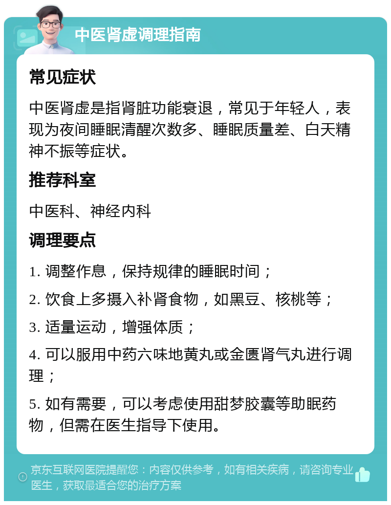 中医肾虚调理指南 常见症状 中医肾虚是指肾脏功能衰退，常见于年轻人，表现为夜间睡眠清醒次数多、睡眠质量差、白天精神不振等症状。 推荐科室 中医科、神经内科 调理要点 1. 调整作息，保持规律的睡眠时间； 2. 饮食上多摄入补肾食物，如黑豆、核桃等； 3. 适量运动，增强体质； 4. 可以服用中药六味地黄丸或金匮肾气丸进行调理； 5. 如有需要，可以考虑使用甜梦胶囊等助眠药物，但需在医生指导下使用。