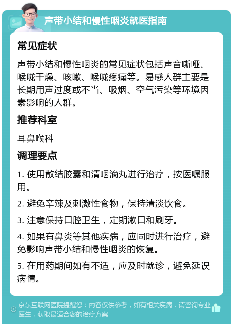 声带小结和慢性咽炎就医指南 常见症状 声带小结和慢性咽炎的常见症状包括声音嘶哑、喉咙干燥、咳嗽、喉咙疼痛等。易感人群主要是长期用声过度或不当、吸烟、空气污染等环境因素影响的人群。 推荐科室 耳鼻喉科 调理要点 1. 使用散结胶囊和清咽滴丸进行治疗，按医嘱服用。 2. 避免辛辣及刺激性食物，保持清淡饮食。 3. 注意保持口腔卫生，定期漱口和刷牙。 4. 如果有鼻炎等其他疾病，应同时进行治疗，避免影响声带小结和慢性咽炎的恢复。 5. 在用药期间如有不适，应及时就诊，避免延误病情。