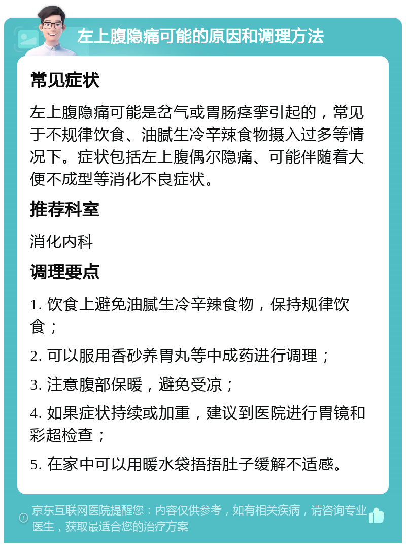 左上腹隐痛可能的原因和调理方法 常见症状 左上腹隐痛可能是岔气或胃肠痉挛引起的，常见于不规律饮食、油腻生冷辛辣食物摄入过多等情况下。症状包括左上腹偶尔隐痛、可能伴随着大便不成型等消化不良症状。 推荐科室 消化内科 调理要点 1. 饮食上避免油腻生冷辛辣食物，保持规律饮食； 2. 可以服用香砂养胃丸等中成药进行调理； 3. 注意腹部保暖，避免受凉； 4. 如果症状持续或加重，建议到医院进行胃镜和彩超检查； 5. 在家中可以用暖水袋捂捂肚子缓解不适感。