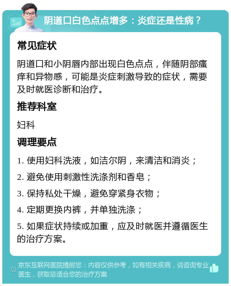 阴道口白色点点增多：炎症还是性病？ 常见症状 阴道口和小阴唇内部出现白色点点，伴随阴部瘙痒和异物感，可能是炎症刺激导致的症状，需要及时就医诊断和治疗。 推荐科室 妇科 调理要点 1. 使用妇科洗液，如洁尔阴，来清洁和消炎； 2. 避免使用刺激性洗涤剂和香皂； 3. 保持私处干燥，避免穿紧身衣物； 4. 定期更换内裤，并单独洗涤； 5. 如果症状持续或加重，应及时就医并遵循医生的治疗方案。