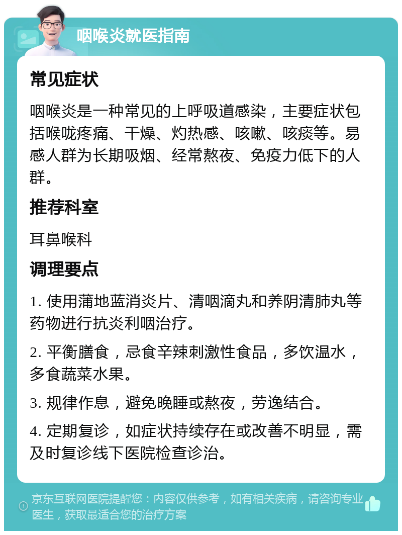 咽喉炎就医指南 常见症状 咽喉炎是一种常见的上呼吸道感染，主要症状包括喉咙疼痛、干燥、灼热感、咳嗽、咳痰等。易感人群为长期吸烟、经常熬夜、免疫力低下的人群。 推荐科室 耳鼻喉科 调理要点 1. 使用蒲地蓝消炎片、清咽滴丸和养阴清肺丸等药物进行抗炎利咽治疗。 2. 平衡膳食，忌食辛辣刺激性食品，多饮温水，多食蔬菜水果。 3. 规律作息，避免晚睡或熬夜，劳逸结合。 4. 定期复诊，如症状持续存在或改善不明显，需及时复诊线下医院检查诊治。