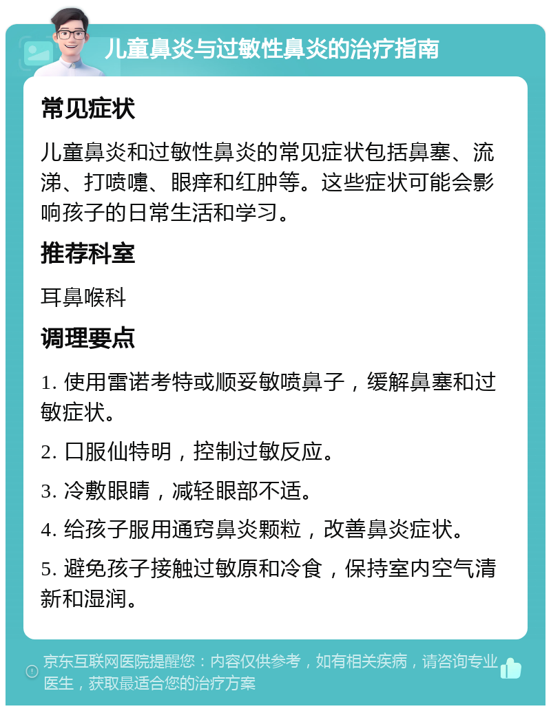 儿童鼻炎与过敏性鼻炎的治疗指南 常见症状 儿童鼻炎和过敏性鼻炎的常见症状包括鼻塞、流涕、打喷嚏、眼痒和红肿等。这些症状可能会影响孩子的日常生活和学习。 推荐科室 耳鼻喉科 调理要点 1. 使用雷诺考特或顺妥敏喷鼻子，缓解鼻塞和过敏症状。 2. 口服仙特明，控制过敏反应。 3. 冷敷眼睛，减轻眼部不适。 4. 给孩子服用通窍鼻炎颗粒，改善鼻炎症状。 5. 避免孩子接触过敏原和冷食，保持室内空气清新和湿润。