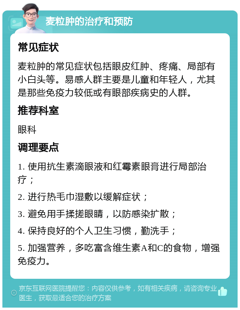 麦粒肿的治疗和预防 常见症状 麦粒肿的常见症状包括眼皮红肿、疼痛、局部有小白头等。易感人群主要是儿童和年轻人，尤其是那些免疫力较低或有眼部疾病史的人群。 推荐科室 眼科 调理要点 1. 使用抗生素滴眼液和红霉素眼膏进行局部治疗； 2. 进行热毛巾湿敷以缓解症状； 3. 避免用手揉搓眼睛，以防感染扩散； 4. 保持良好的个人卫生习惯，勤洗手； 5. 加强营养，多吃富含维生素A和C的食物，增强免疫力。