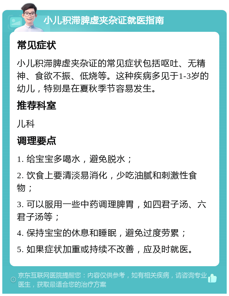 小儿积滞脾虚夹杂证就医指南 常见症状 小儿积滞脾虚夹杂证的常见症状包括呕吐、无精神、食欲不振、低烧等。这种疾病多见于1-3岁的幼儿，特别是在夏秋季节容易发生。 推荐科室 儿科 调理要点 1. 给宝宝多喝水，避免脱水； 2. 饮食上要清淡易消化，少吃油腻和刺激性食物； 3. 可以服用一些中药调理脾胃，如四君子汤、六君子汤等； 4. 保持宝宝的休息和睡眠，避免过度劳累； 5. 如果症状加重或持续不改善，应及时就医。