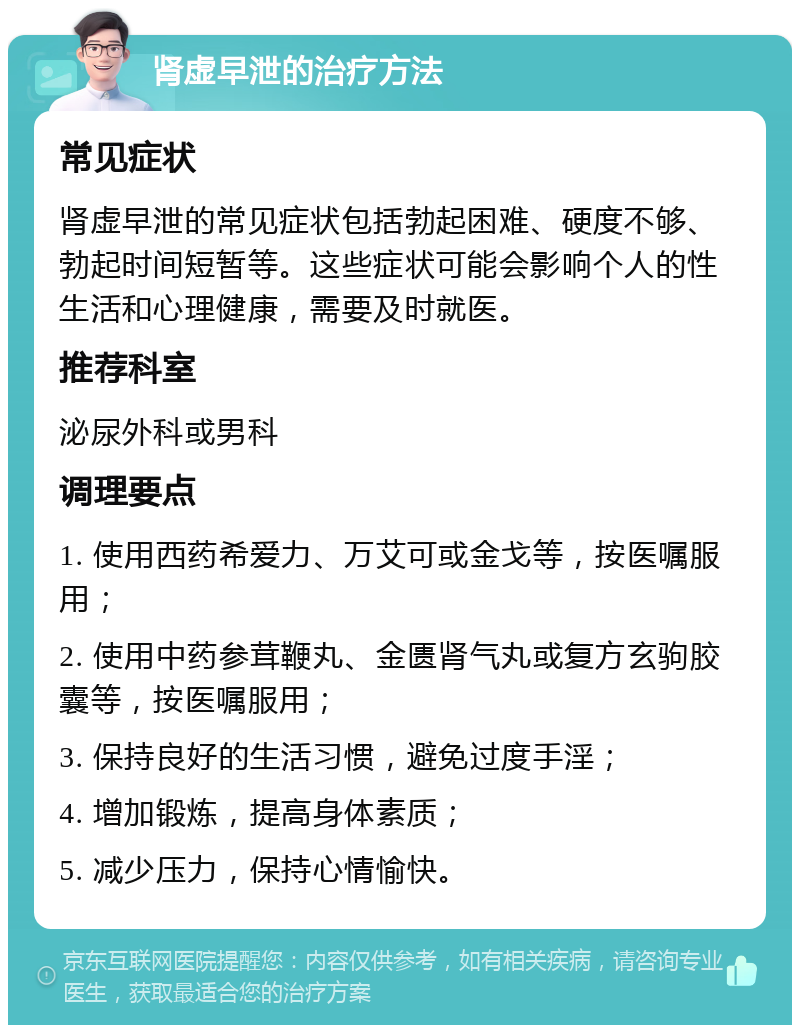 肾虚早泄的治疗方法 常见症状 肾虚早泄的常见症状包括勃起困难、硬度不够、勃起时间短暂等。这些症状可能会影响个人的性生活和心理健康，需要及时就医。 推荐科室 泌尿外科或男科 调理要点 1. 使用西药希爱力、万艾可或金戈等，按医嘱服用； 2. 使用中药参茸鞭丸、金匮肾气丸或复方玄驹胶囊等，按医嘱服用； 3. 保持良好的生活习惯，避免过度手淫； 4. 增加锻炼，提高身体素质； 5. 减少压力，保持心情愉快。