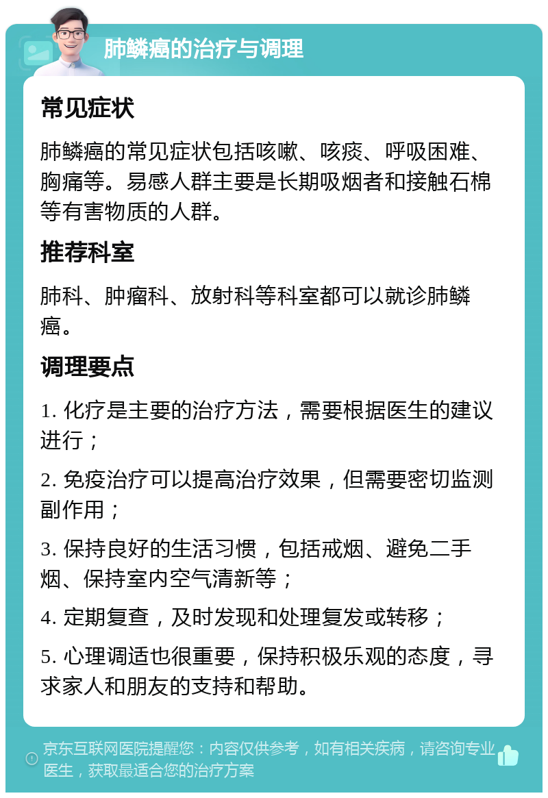 肺鳞癌的治疗与调理 常见症状 肺鳞癌的常见症状包括咳嗽、咳痰、呼吸困难、胸痛等。易感人群主要是长期吸烟者和接触石棉等有害物质的人群。 推荐科室 肺科、肿瘤科、放射科等科室都可以就诊肺鳞癌。 调理要点 1. 化疗是主要的治疗方法，需要根据医生的建议进行； 2. 免疫治疗可以提高治疗效果，但需要密切监测副作用； 3. 保持良好的生活习惯，包括戒烟、避免二手烟、保持室内空气清新等； 4. 定期复查，及时发现和处理复发或转移； 5. 心理调适也很重要，保持积极乐观的态度，寻求家人和朋友的支持和帮助。