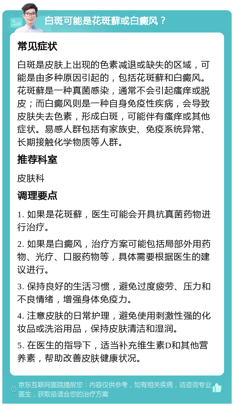 白斑可能是花斑藓或白癜风？ 常见症状 白斑是皮肤上出现的色素减退或缺失的区域，可能是由多种原因引起的，包括花斑藓和白癜风。花斑藓是一种真菌感染，通常不会引起瘙痒或脱皮；而白癜风则是一种自身免疫性疾病，会导致皮肤失去色素，形成白斑，可能伴有瘙痒或其他症状。易感人群包括有家族史、免疫系统异常、长期接触化学物质等人群。 推荐科室 皮肤科 调理要点 1. 如果是花斑藓，医生可能会开具抗真菌药物进行治疗。 2. 如果是白癜风，治疗方案可能包括局部外用药物、光疗、口服药物等，具体需要根据医生的建议进行。 3. 保持良好的生活习惯，避免过度疲劳、压力和不良情绪，增强身体免疫力。 4. 注意皮肤的日常护理，避免使用刺激性强的化妆品或洗浴用品，保持皮肤清洁和湿润。 5. 在医生的指导下，适当补充维生素D和其他营养素，帮助改善皮肤健康状况。