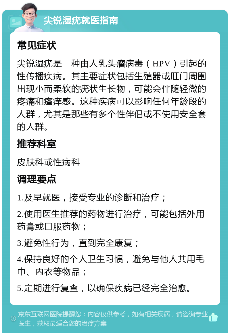 尖锐湿疣就医指南 常见症状 尖锐湿疣是一种由人乳头瘤病毒（HPV）引起的性传播疾病。其主要症状包括生殖器或肛门周围出现小而柔软的疣状生长物，可能会伴随轻微的疼痛和瘙痒感。这种疾病可以影响任何年龄段的人群，尤其是那些有多个性伴侣或不使用安全套的人群。 推荐科室 皮肤科或性病科 调理要点 1.及早就医，接受专业的诊断和治疗； 2.使用医生推荐的药物进行治疗，可能包括外用药膏或口服药物； 3.避免性行为，直到完全康复； 4.保持良好的个人卫生习惯，避免与他人共用毛巾、内衣等物品； 5.定期进行复查，以确保疾病已经完全治愈。