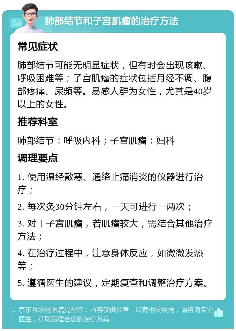 肺部结节和子宫肌瘤的治疗方法 常见症状 肺部结节可能无明显症状，但有时会出现咳嗽、呼吸困难等；子宫肌瘤的症状包括月经不调、腹部疼痛、尿频等。易感人群为女性，尤其是40岁以上的女性。 推荐科室 肺部结节：呼吸内科；子宫肌瘤：妇科 调理要点 1. 使用温经散寒、通络止痛消炎的仪器进行治疗； 2. 每次灸30分钟左右，一天可进行一两次； 3. 对于子宫肌瘤，若肌瘤较大，需结合其他治疗方法； 4. 在治疗过程中，注意身体反应，如微微发热等； 5. 遵循医生的建议，定期复查和调整治疗方案。