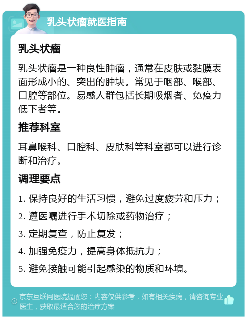 乳头状瘤就医指南 乳头状瘤 乳头状瘤是一种良性肿瘤，通常在皮肤或黏膜表面形成小的、突出的肿块。常见于咽部、喉部、口腔等部位。易感人群包括长期吸烟者、免疫力低下者等。 推荐科室 耳鼻喉科、口腔科、皮肤科等科室都可以进行诊断和治疗。 调理要点 1. 保持良好的生活习惯，避免过度疲劳和压力； 2. 遵医嘱进行手术切除或药物治疗； 3. 定期复查，防止复发； 4. 加强免疫力，提高身体抵抗力； 5. 避免接触可能引起感染的物质和环境。