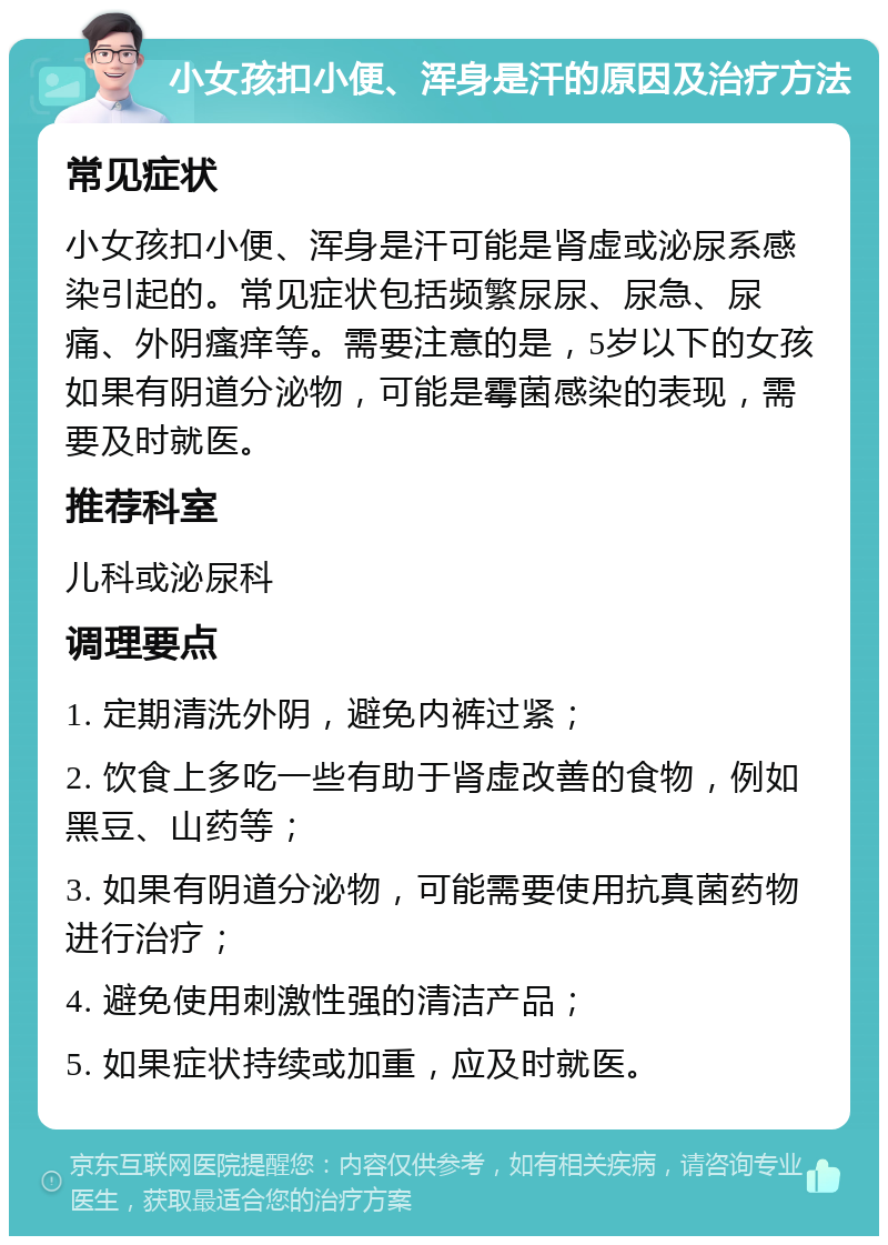 小女孩扣小便、浑身是汗的原因及治疗方法 常见症状 小女孩扣小便、浑身是汗可能是肾虚或泌尿系感染引起的。常见症状包括频繁尿尿、尿急、尿痛、外阴瘙痒等。需要注意的是，5岁以下的女孩如果有阴道分泌物，可能是霉菌感染的表现，需要及时就医。 推荐科室 儿科或泌尿科 调理要点 1. 定期清洗外阴，避免内裤过紧； 2. 饮食上多吃一些有助于肾虚改善的食物，例如黑豆、山药等； 3. 如果有阴道分泌物，可能需要使用抗真菌药物进行治疗； 4. 避免使用刺激性强的清洁产品； 5. 如果症状持续或加重，应及时就医。