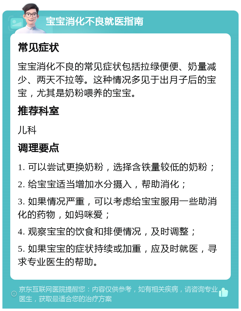 宝宝消化不良就医指南 常见症状 宝宝消化不良的常见症状包括拉绿便便、奶量减少、两天不拉等。这种情况多见于出月子后的宝宝，尤其是奶粉喂养的宝宝。 推荐科室 儿科 调理要点 1. 可以尝试更换奶粉，选择含铁量较低的奶粉； 2. 给宝宝适当增加水分摄入，帮助消化； 3. 如果情况严重，可以考虑给宝宝服用一些助消化的药物，如妈咪爱； 4. 观察宝宝的饮食和排便情况，及时调整； 5. 如果宝宝的症状持续或加重，应及时就医，寻求专业医生的帮助。